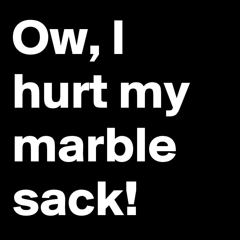 Ow, I hurt my marble sack!