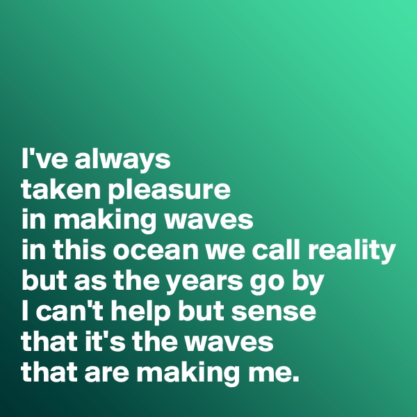 



I've always 
taken pleasure 
in making waves 
in this ocean we call reality 
but as the years go by 
I can't help but sense 
that it's the waves 
that are making me.