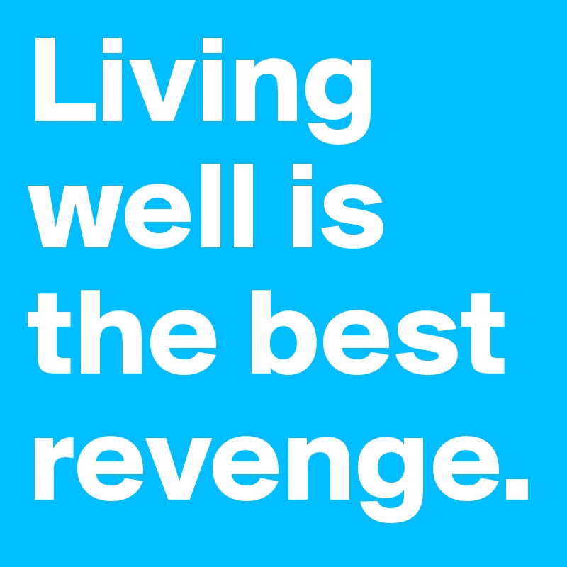 Living well is the best revenge.