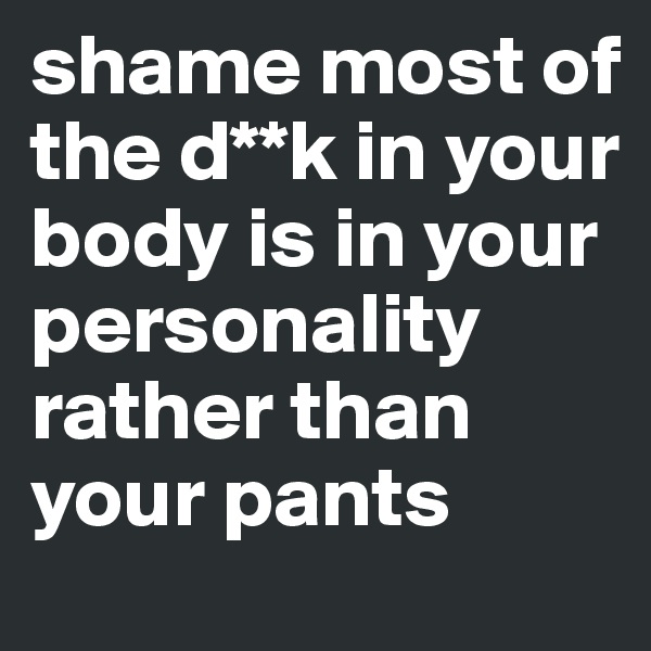 shame most of the d**k in your body is in your personality rather than your pants 