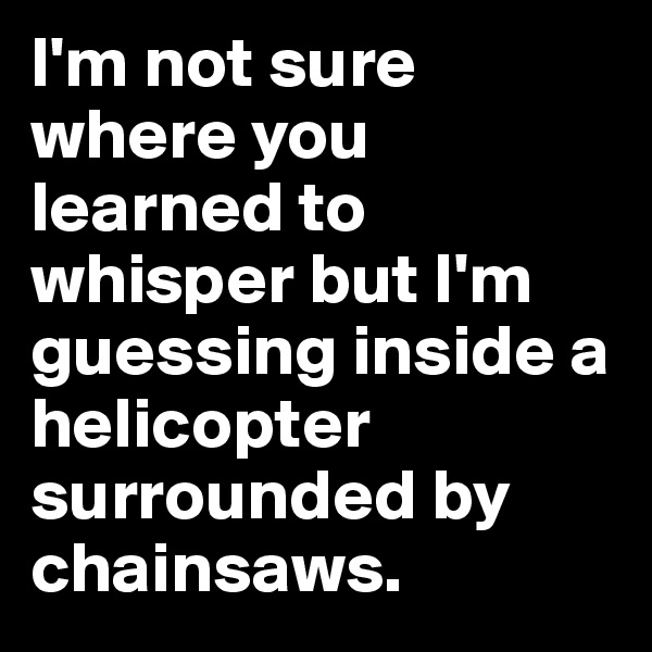 I'm not sure where you learned to whisper but I'm guessing inside a helicopter surrounded by chainsaws.