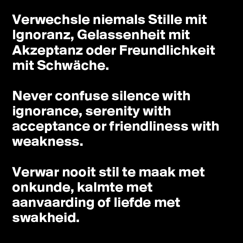 Verwechsle niemals Stille mit Ignoranz, Gelassenheit mit Akzeptanz oder Freundlichkeit mit Schwäche.

Never confuse silence with ignorance, serenity with acceptance or friendliness with weakness.

Verwar nooit stil te maak met onkunde, kalmte met aanvaarding of liefde met swakheid.