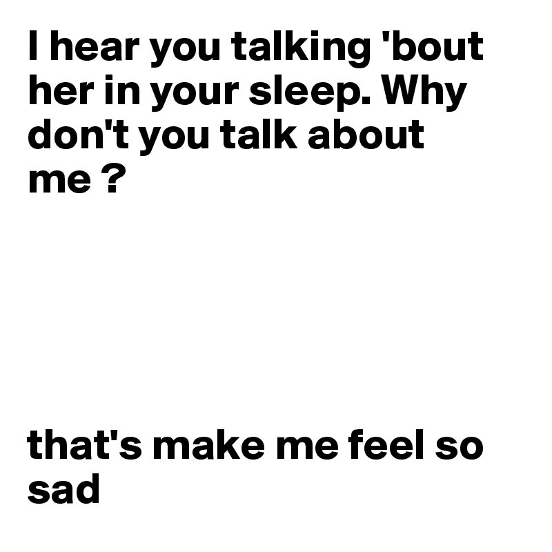 I hear you talking 'bout her in your sleep. Why don't you talk about me ? 





that's make me feel so sad 