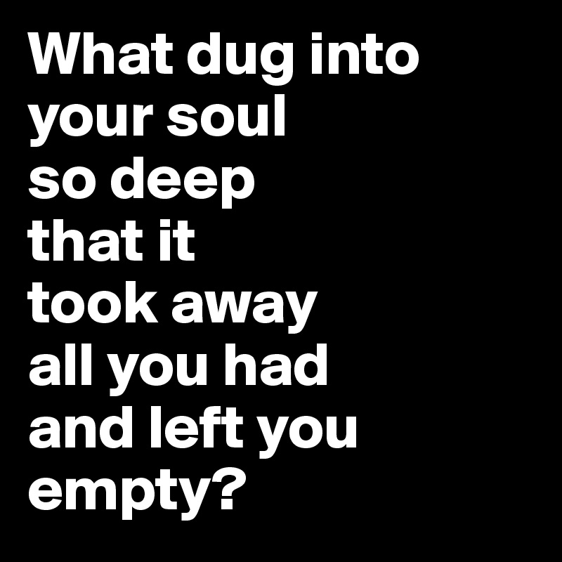 What dug into your soul 
so deep 
that it 
took away 
all you had 
and left you empty? 