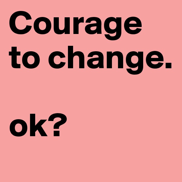 Courage to change.

ok?