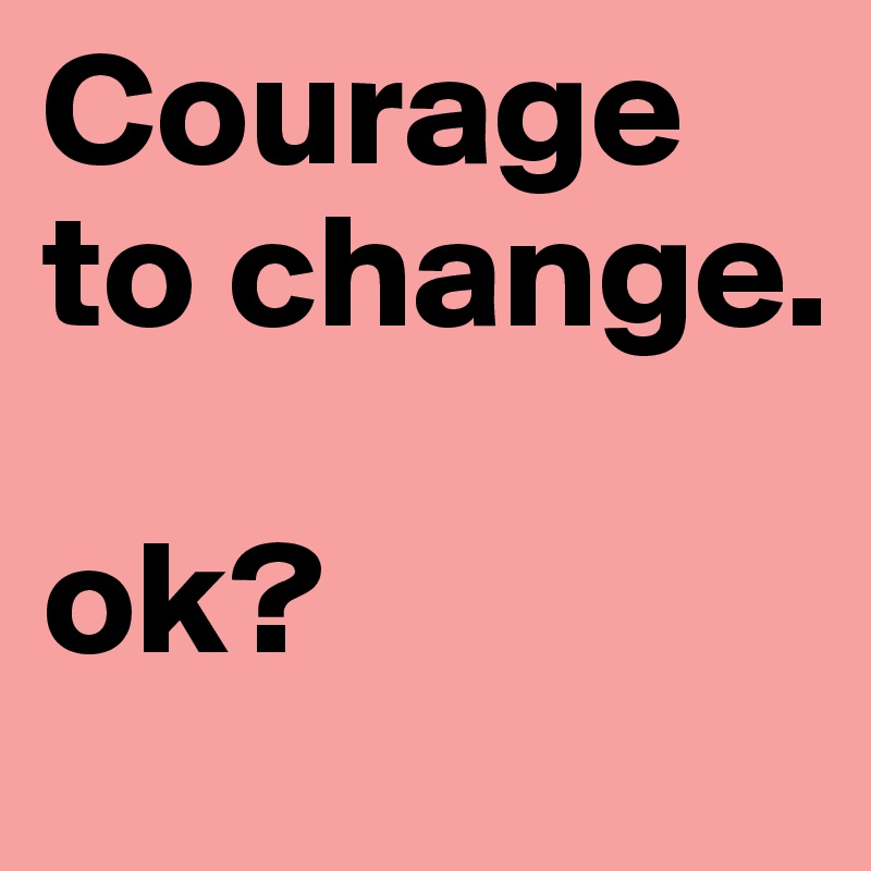 Courage to change.

ok?
