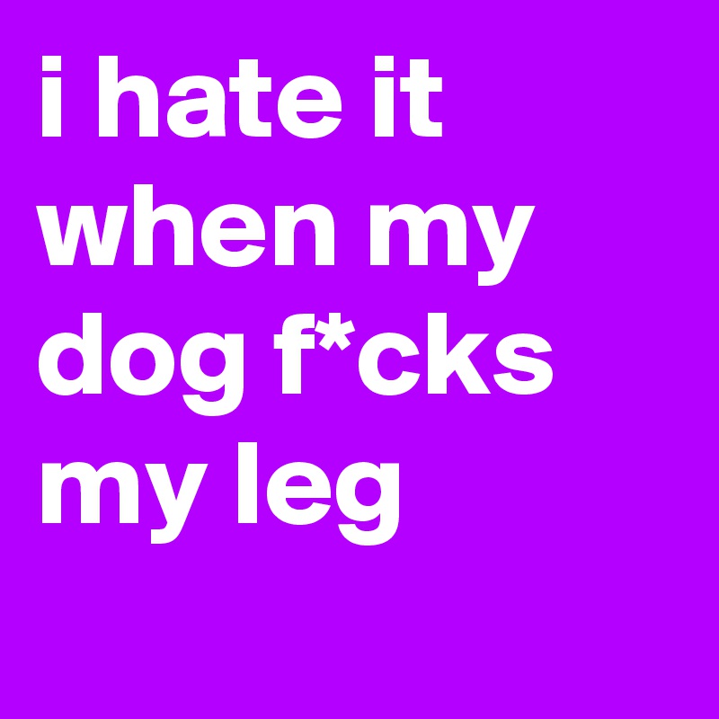 i hate it when my dog f*cks my leg 
