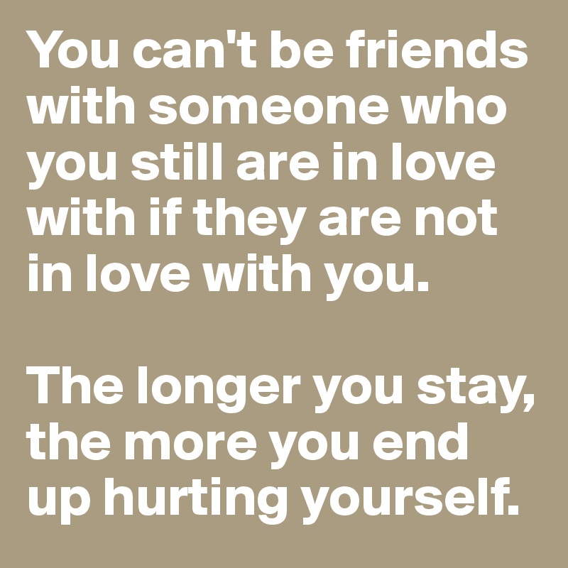 You can't be friends with someone who you still are in love with if they are not in love with you. 

The longer you stay, the more you end up hurting yourself. 