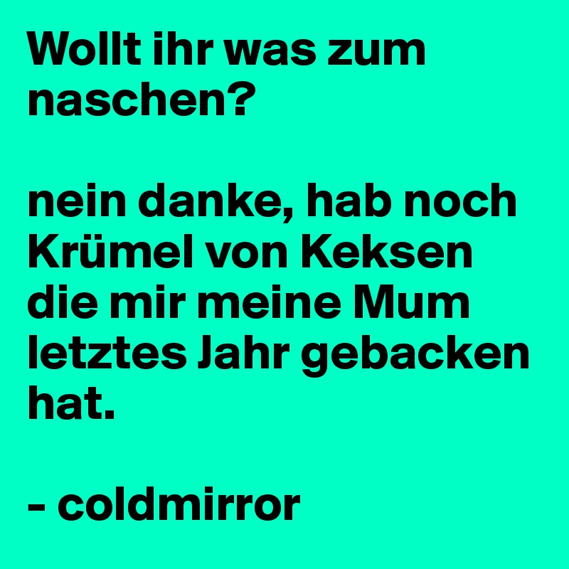 Wollt ihr was zum naschen?

nein danke, hab noch Krümel von Keksen die mir meine Mum letztes Jahr gebacken hat.

- coldmirror