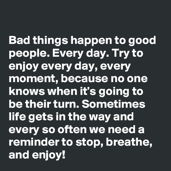 

Bad things happen to good people. Every day. Try to enjoy every day, every moment, because no one knows when it's going to be their turn. Sometimes life gets in the way and every so often we need a reminder to stop, breathe, and enjoy!