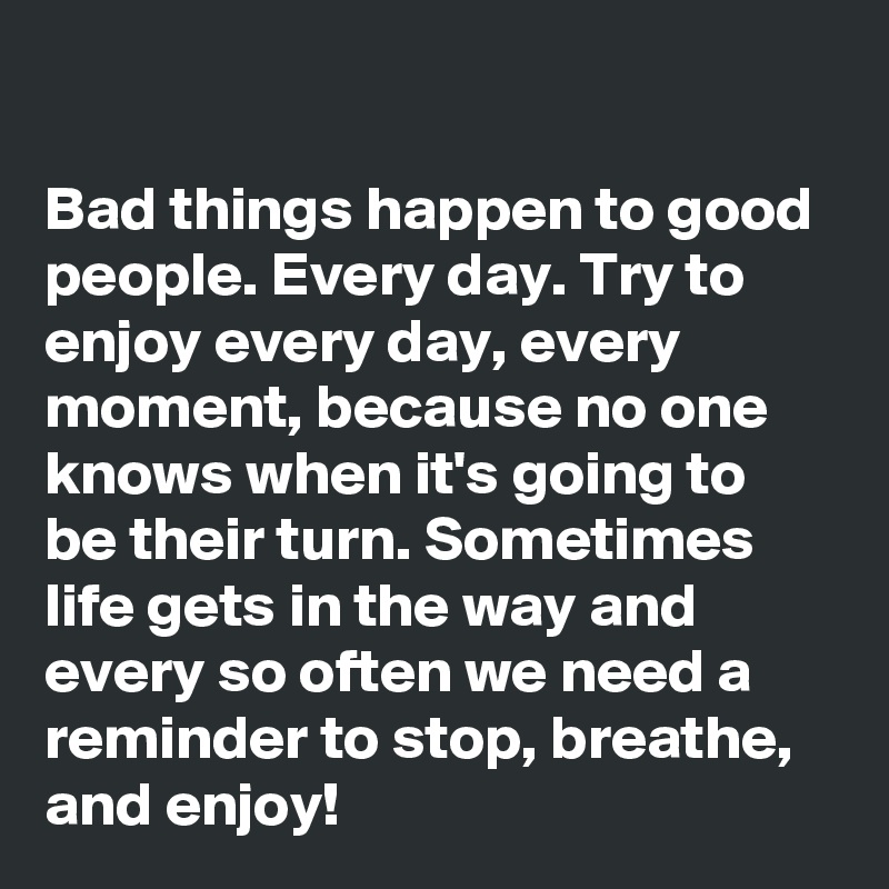 

Bad things happen to good people. Every day. Try to enjoy every day, every moment, because no one knows when it's going to be their turn. Sometimes life gets in the way and every so often we need a reminder to stop, breathe, and enjoy!