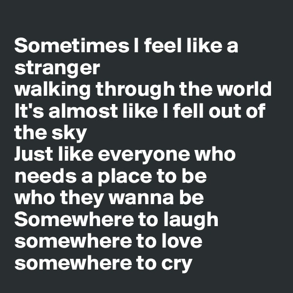 
Sometimes I feel like a stranger
walking through the world
It's almost like I fell out of the sky
Just like everyone who needs a place to be
who they wanna be
Somewhere to laugh
somewhere to love
somewhere to cry