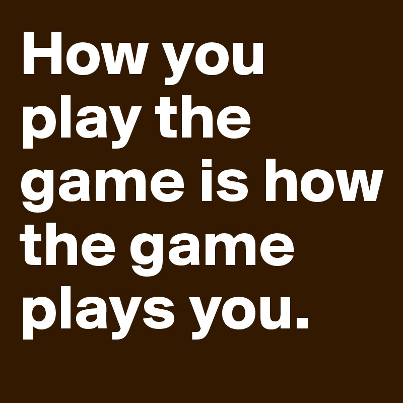 play the game or the game plays you.