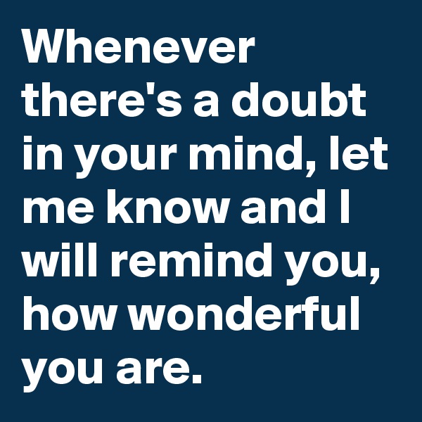 Whenever there's a doubt in your mind, let me know and I will remind you, how wonderful you are.