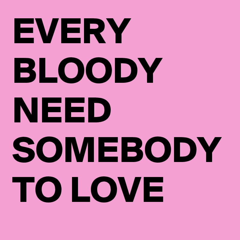 EVERY BLOODY NEED 
SOMEBODY TO LOVE