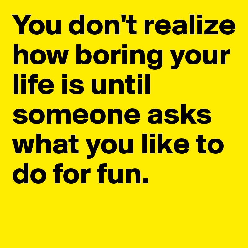 you-don-t-realize-how-boring-your-life-is-until-someone-asks-what-you-like-to-do-for-fun-post