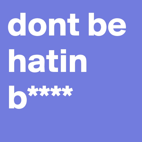 dont be hatin b****