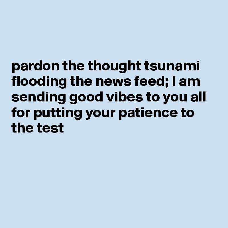 


pardon the thought tsunami flooding the news feed; I am sending good vibes to you all for putting your patience to the test




