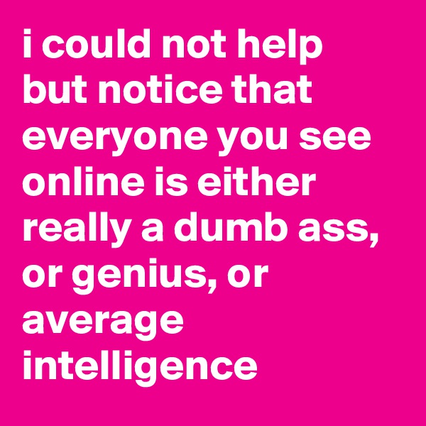 i could not help but notice that everyone you see online is either really a dumb ass, or genius, or average intelligence