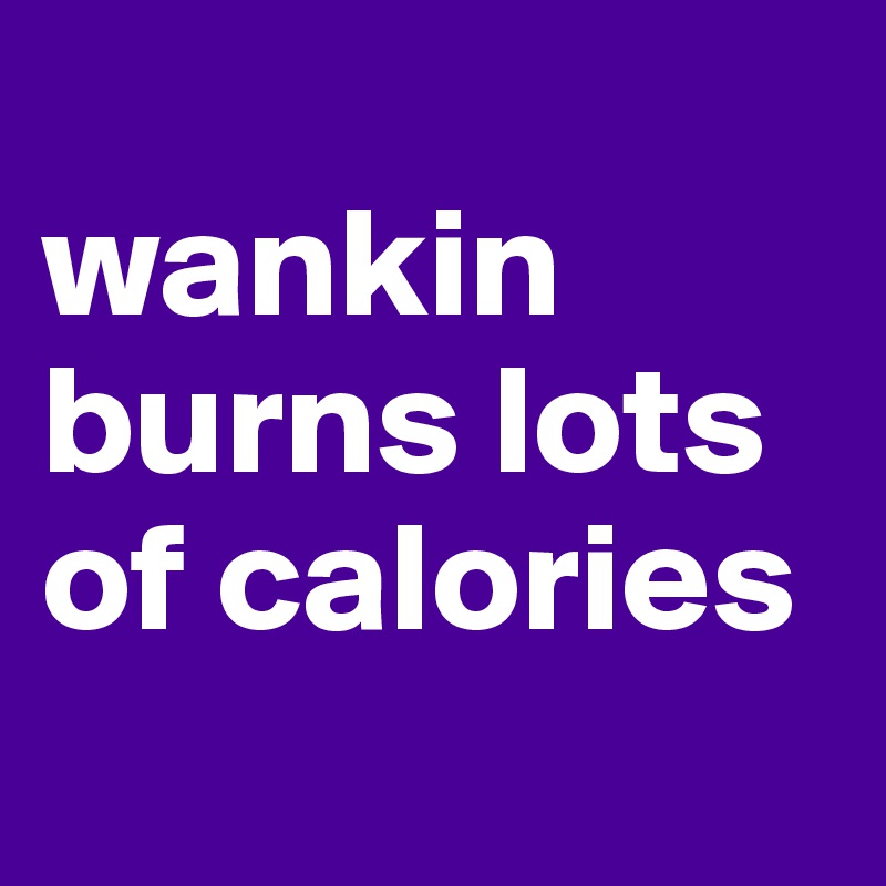 
wankin burns lots of calories
