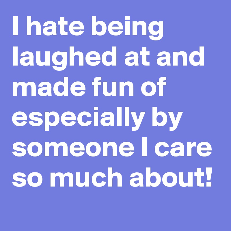I hate being laughed at and made fun of especially by someone I care so much about!