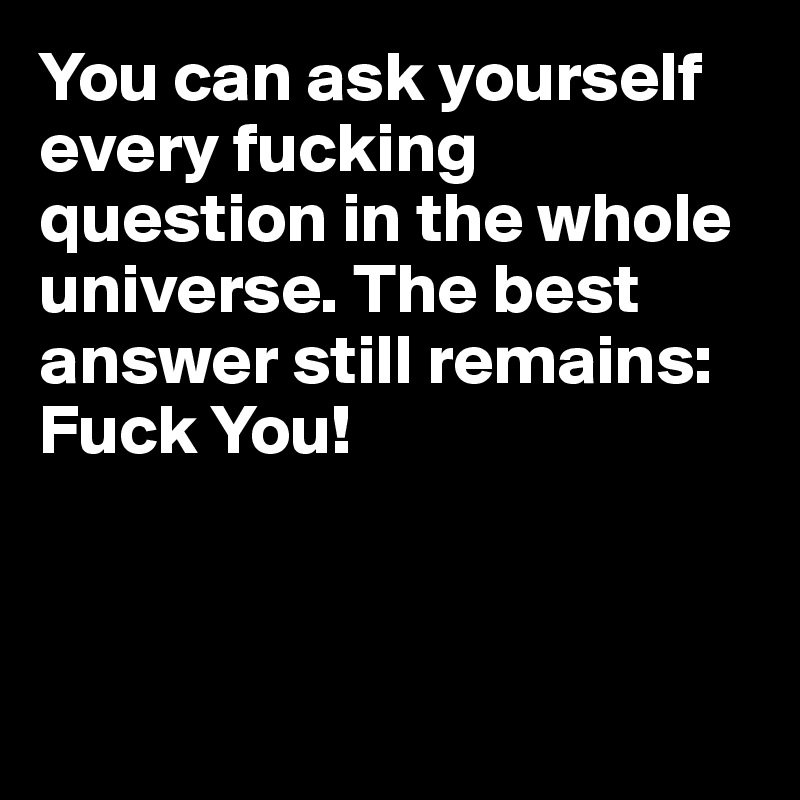 You can ask yourself every fucking question in the whole universe. The best answer still remains: Fuck You!



