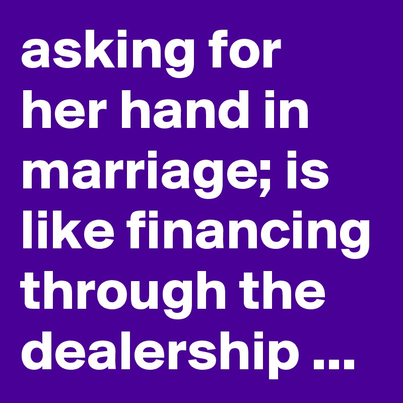 asking for her hand in marriage; is like financing through the dealership ...