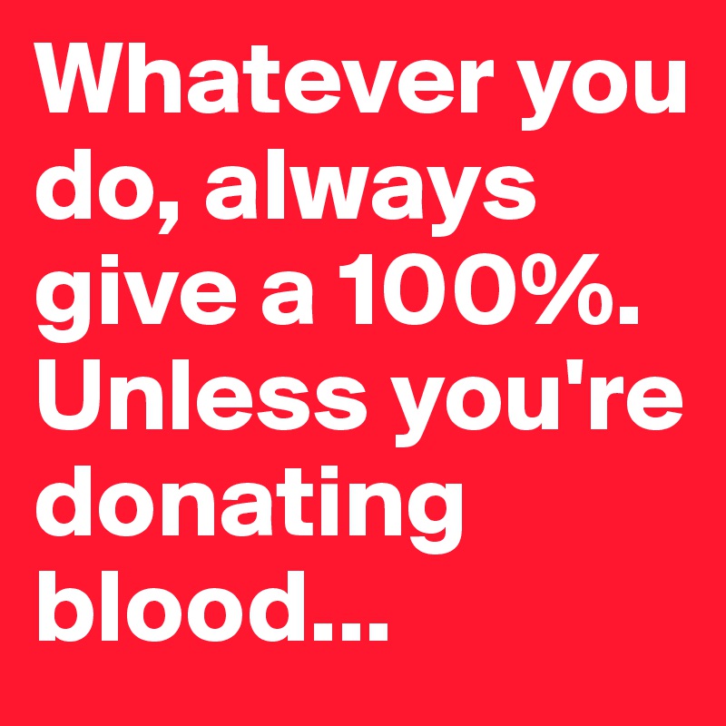 Whatever you do, always give a 100%. 
Unless you're donating blood...