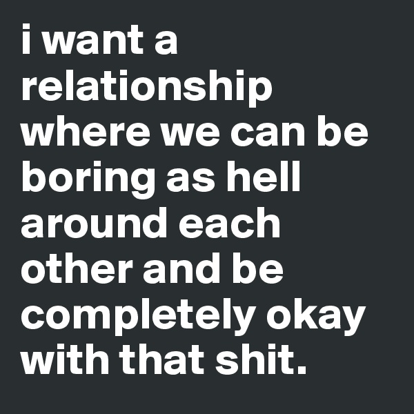 i want a relationship where we can be boring as hell around each other and be completely okay with that shit.