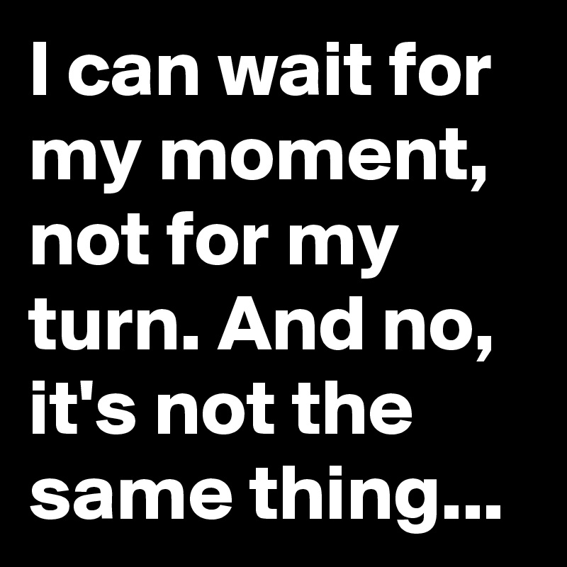 I can wait for my moment, not for my turn. And no, it's not the same thing...