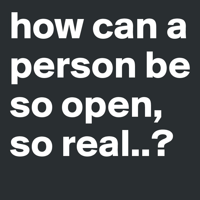 how can a person be so open, so real..?