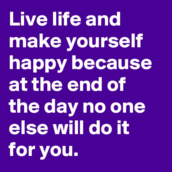 Live life and make yourself happy because at the end of the day no one else will do it for you. 