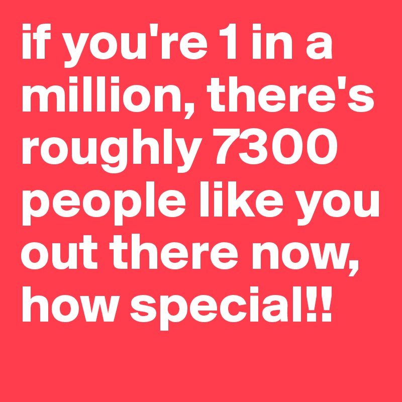 if you're 1 in a million, there's roughly 7300 people like you out there now, how special!!