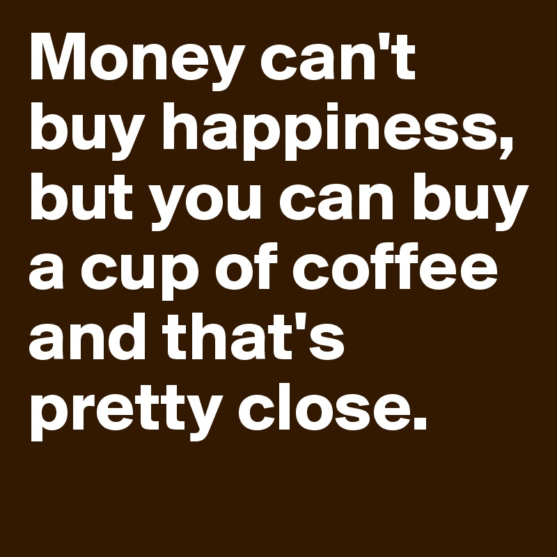 Money can't buy happiness, but you can buy a cup of coffee and that's pretty close.

