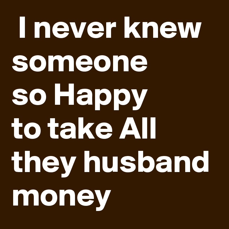  I never knew
someone
so Happy
to take All they husband
money