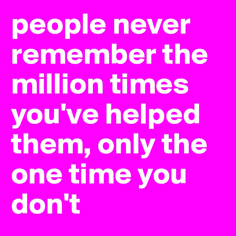 people never remember the million times you've helped them, only the one time you don't 