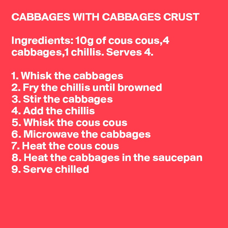 CABBAGES WITH CABBAGES CRUST

Ingredients: 10g of cous cous,4 cabbages,1 chillis. Serves 4.

1. Whisk the cabbages
2. Fry the chillis until browned
3. Stir the cabbages
4. Add the chillis
5. Whisk the cous cous
6. Microwave the cabbages
7. Heat the cous cous
8. Heat the cabbages in the saucepan
9. Serve chilled