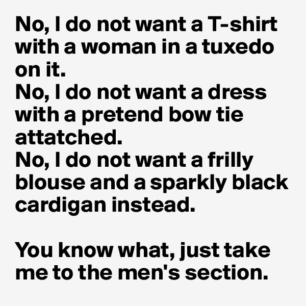 No, I do not want a T-shirt with a woman in a tuxedo on it. 
No, I do not want a dress with a pretend bow tie attatched.
No, I do not want a frilly blouse and a sparkly black cardigan instead. 

You know what, just take me to the men's section.