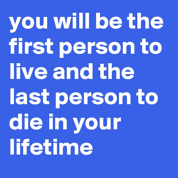 you will be the first person to live and the last person to die in your lifetime