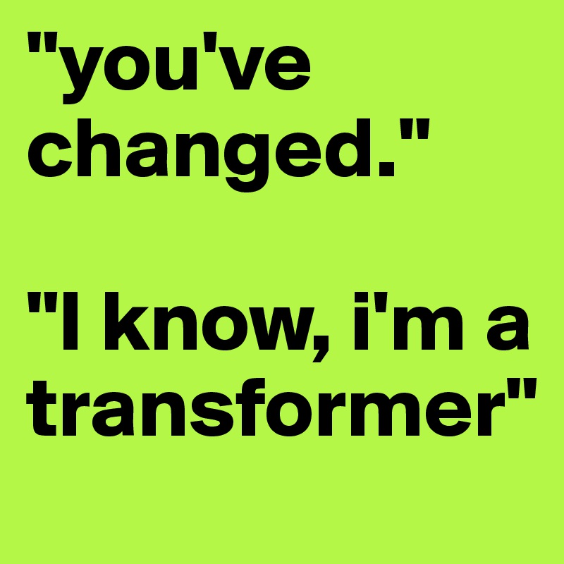 "you've changed." 

"I know, i'm a transformer"