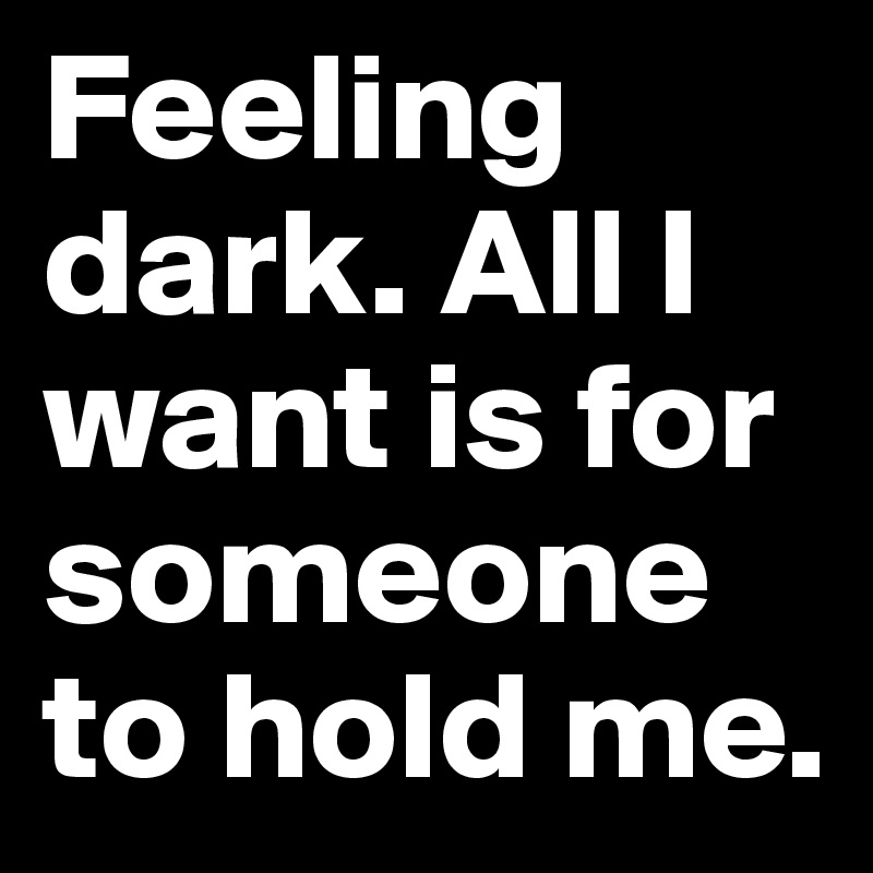 Feeling dark. All I want is for someone to hold me. 