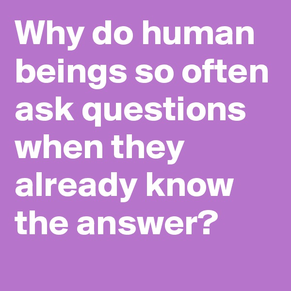 Why do human beings so often ask questions when they already know the answer?