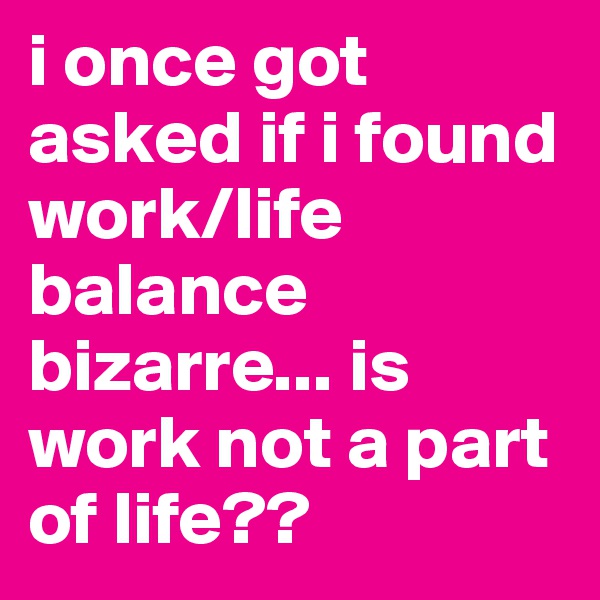 i once got asked if i found work/life balance bizarre... is work not a part of life??
