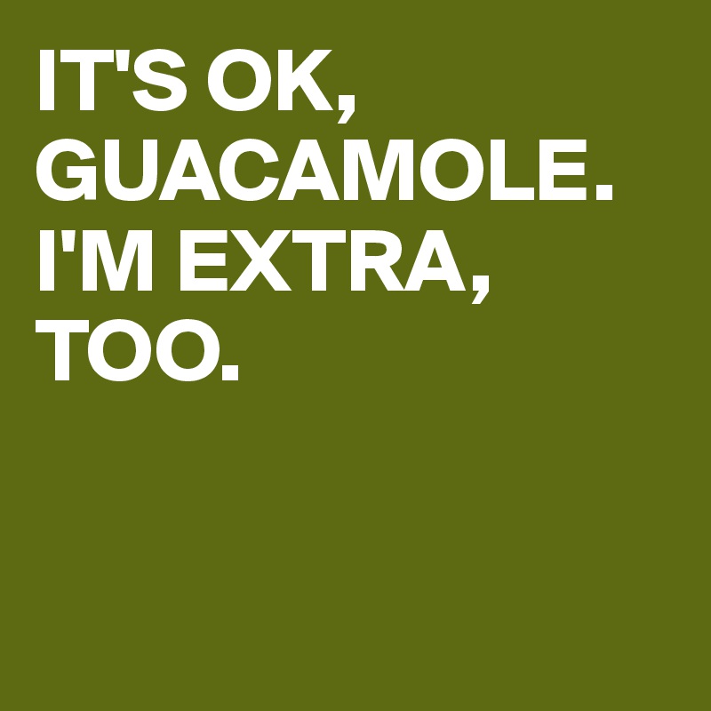 IT'S OK, GUACAMOLE. I'M EXTRA, TOO.


