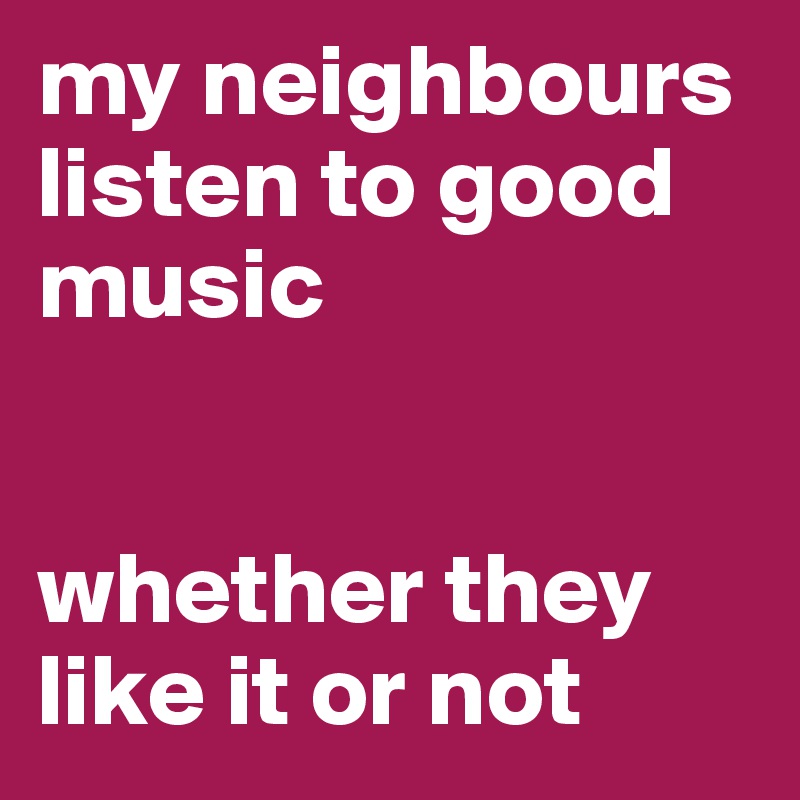 my neighbours listen to good music


whether they like it or not