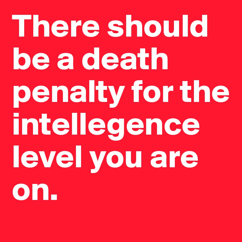 There should be a death penalty for the intellegence level you are on. 