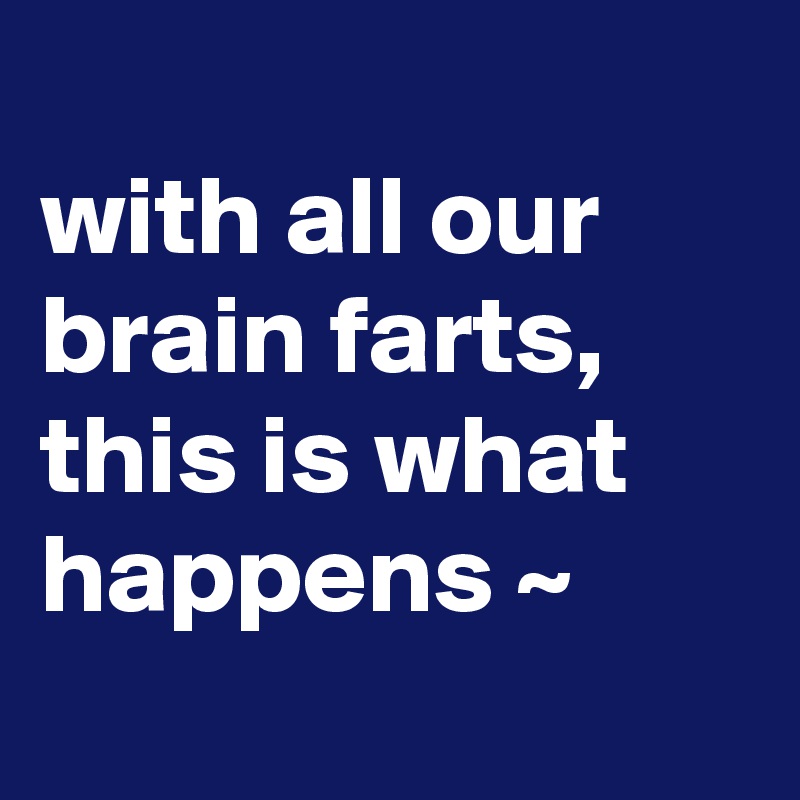 
with all our brain farts, this is what happens ~
