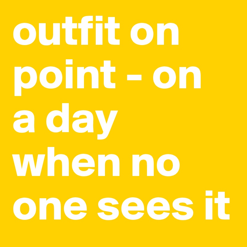 outfit on point - on a day when no one sees it 