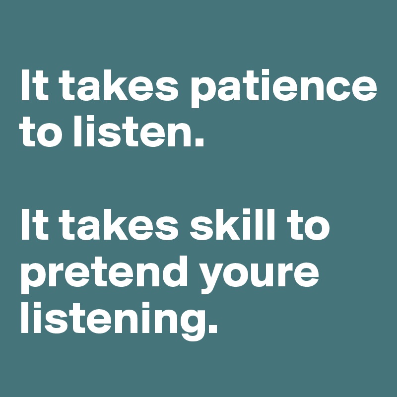 
It takes patience to listen.

It takes skill to pretend youre listening.