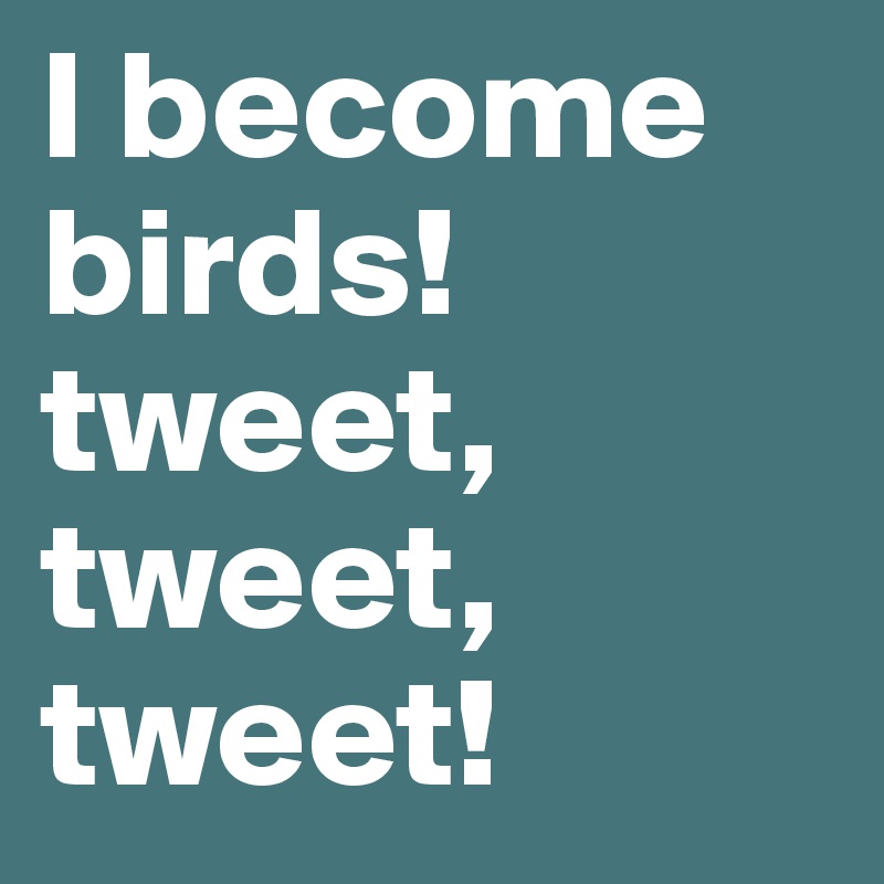 I become birds! tweet, tweet, tweet!